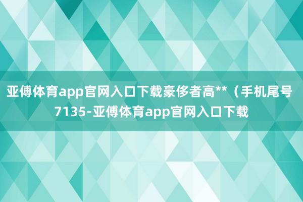 亚傅体育app官网入口下载豪侈者高**（手机尾号 7135-亚傅体育app官网入口下载