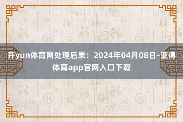 开yun体育网处理后果：2024年04月08日-亚傅体育app官网入口下载