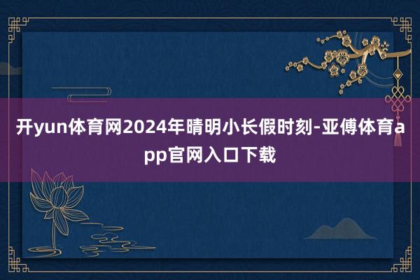 开yun体育网2024年晴明小长假时刻-亚傅体育app官网入口下载