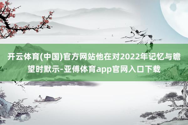 开云体育(中国)官方网站他在对2022年记忆与瞻望时默示-亚傅体育app官网入口下载