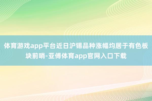 体育游戏app平台近日沪锡品种涨幅均居于有色板块前哨-亚傅体育app官网入口下载