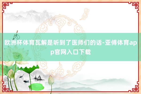 欧洲杯体育瓦解是听到了医师们的话-亚傅体育app官网入口下载