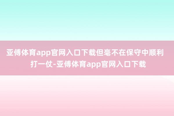 亚傅体育app官网入口下载但毫不在保守中顺利   打一仗-亚傅体育app官网入口下载