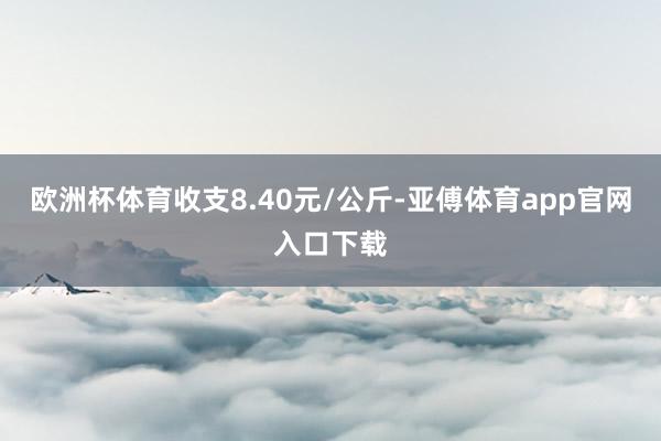 欧洲杯体育收支8.40元/公斤-亚傅体育app官网入口下载