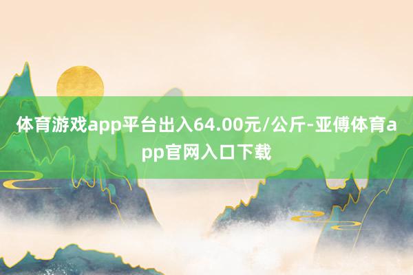 体育游戏app平台出入64.00元/公斤-亚傅体育app官网入口下载