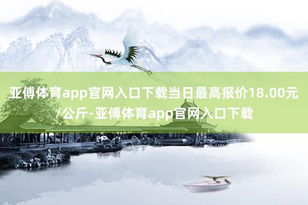 亚傅体育app官网入口下载当日最高报价18.00元/公斤-亚傅体育app官网入口下载