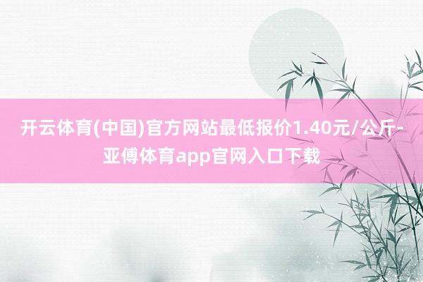 开云体育(中国)官方网站最低报价1.40元/公斤-亚傅体育app官网入口下载