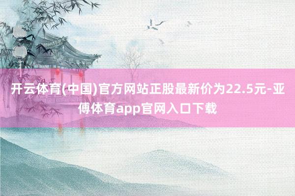 开云体育(中国)官方网站正股最新价为22.5元-亚傅体育app官网入口下载