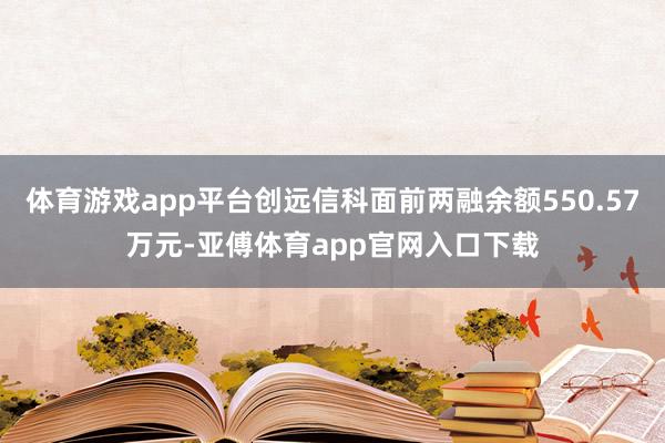 体育游戏app平台创远信科面前两融余额550.57万元-亚傅体育app官网入口下载