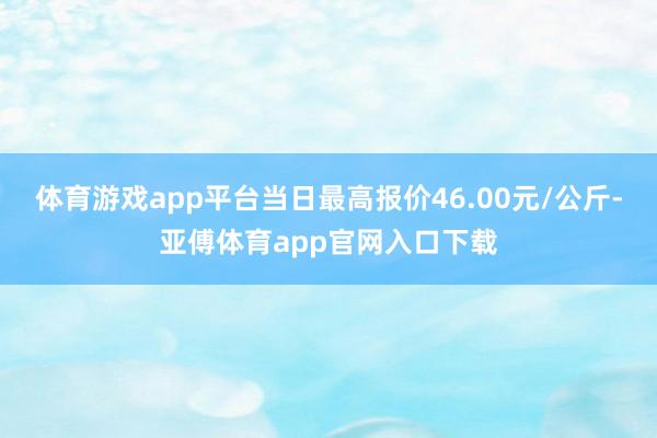 体育游戏app平台当日最高报价46.00元/公斤-亚傅体育app官网入口下载