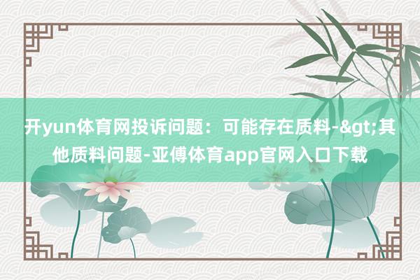 开yun体育网投诉问题：可能存在质料->其他质料问题-亚傅体育app官网入口下载