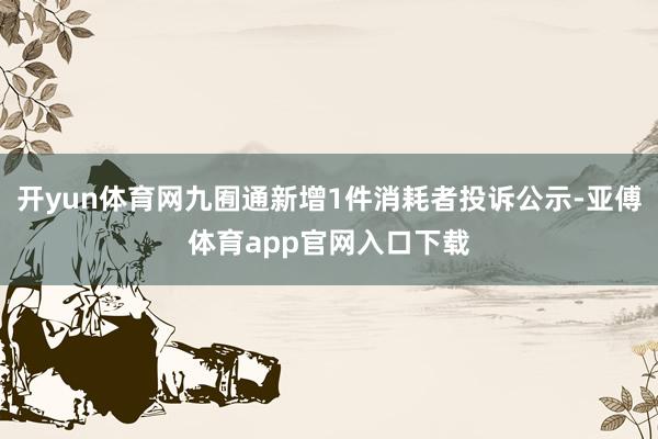 开yun体育网九囿通新增1件消耗者投诉公示-亚傅体育app官网入口下载