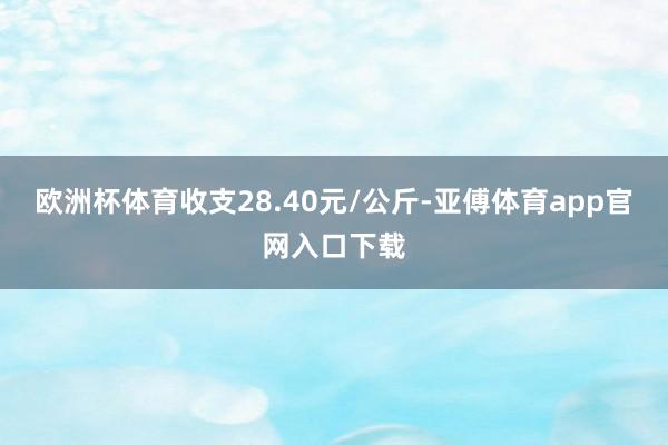 欧洲杯体育收支28.40元/公斤-亚傅体育app官网入口下载