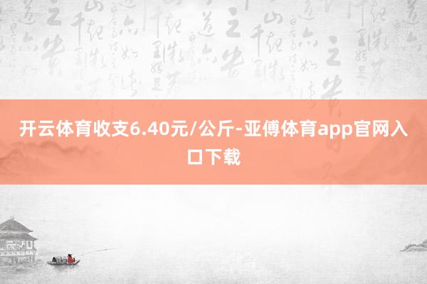 开云体育收支6.40元/公斤-亚傅体育app官网入口下载