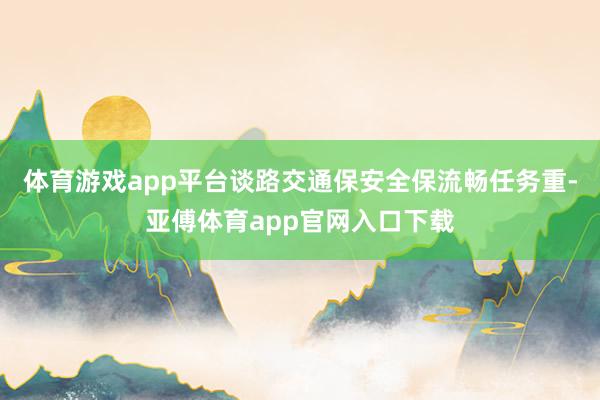 体育游戏app平台谈路交通保安全保流畅任务重-亚傅体育app官网入口下载