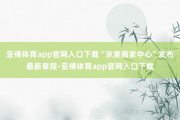 亚傅体育app官网入口下载“京麦商家中心”发布最新章程-亚傅体育app官网入口下载