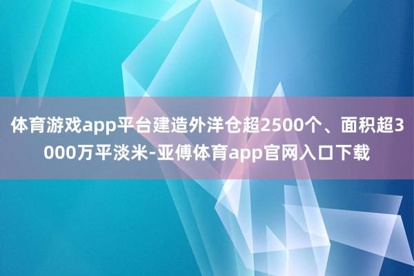 体育游戏app平台建造外洋仓超2500个、面积超3000万平淡米-亚傅体育app官网入口下载