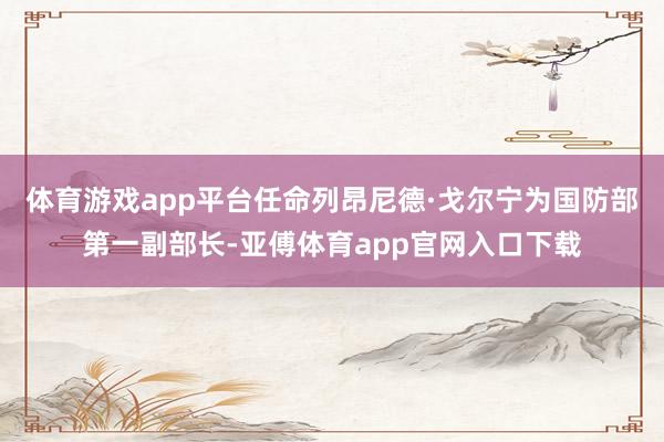 体育游戏app平台任命列昂尼德·戈尔宁为国防部第一副部长-亚傅体育app官网入口下载