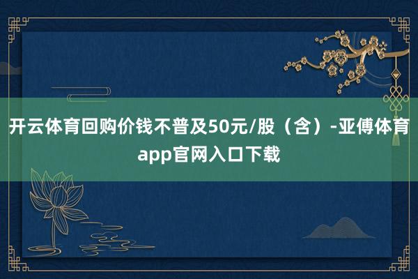 开云体育回购价钱不普及50元/股（含）-亚傅体育app官网入口下载