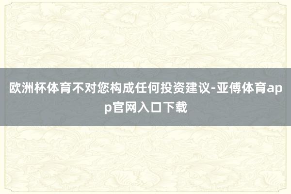 欧洲杯体育不对您构成任何投资建议-亚傅体育app官网入口下载