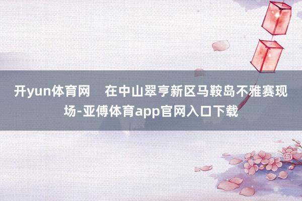 开yun体育网    在中山翠亨新区马鞍岛不雅赛现场-亚傅体育app官网入口下载