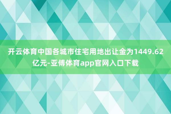 开云体育中国各城市住宅用地出让金为1449.62亿元-亚傅体育app官网入口下载