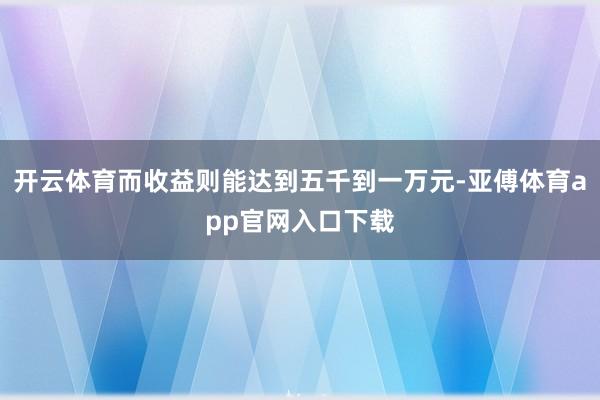 开云体育而收益则能达到五千到一万元-亚傅体育app官网入口下载