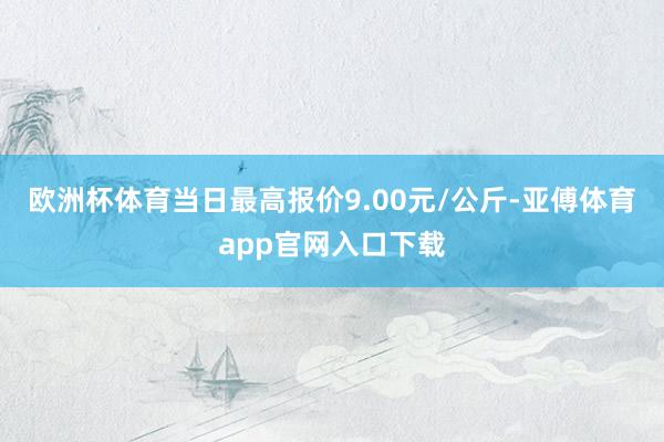 欧洲杯体育当日最高报价9.00元/公斤-亚傅体育app官网入口下载