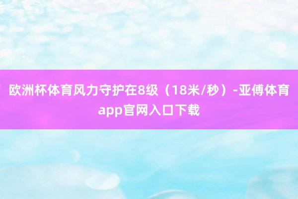 欧洲杯体育风力守护在8级（18米/秒）-亚傅体育app官网入口下载