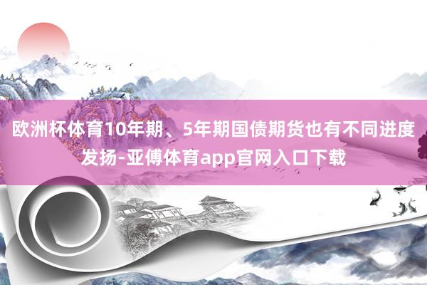 欧洲杯体育10年期、5年期国债期货也有不同进度发扬-亚傅体育app官网入口下载