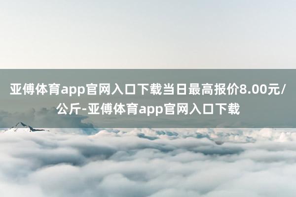 亚傅体育app官网入口下载当日最高报价8.00元/公斤-亚傅体育app官网入口下载