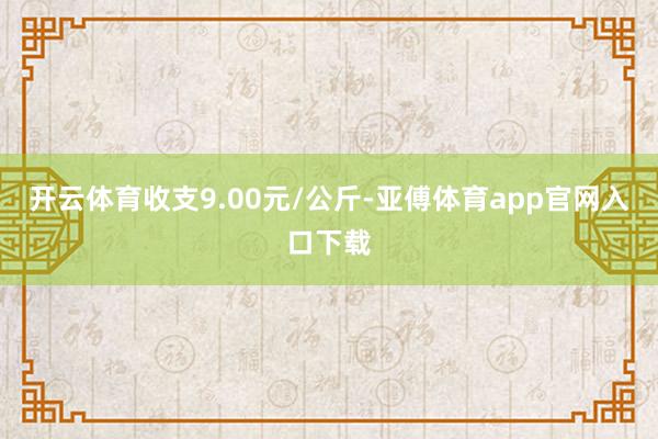 开云体育收支9.00元/公斤-亚傅体育app官网入口下载