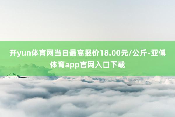 开yun体育网当日最高报价18.00元/公斤-亚傅体育app官网入口下载