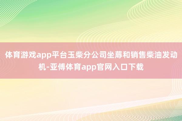 体育游戏app平台玉柴分公司坐蓐和销售柴油发动机-亚傅体育app官网入口下载