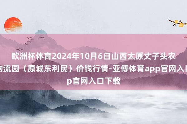 欧洲杯体育2024年10月6日山西太原丈子头农产物物流园（原城东利民）价钱行情-亚傅体育app官网入口下载