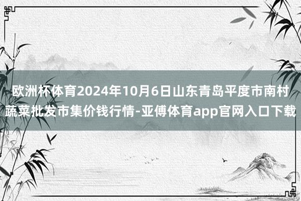 欧洲杯体育2024年10月6日山东青岛平度市南村蔬菜批发市集价钱行情-亚傅体育app官网入口下载