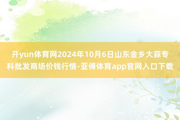 开yun体育网2024年10月6日山东金乡大蒜专科批发商场价钱行情-亚傅体育app官网入口下载