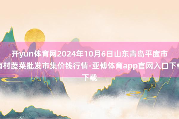 开yun体育网2024年10月6日山东青岛平度市南村蔬菜批发市集价钱行情-亚傅体育app官网入口下载