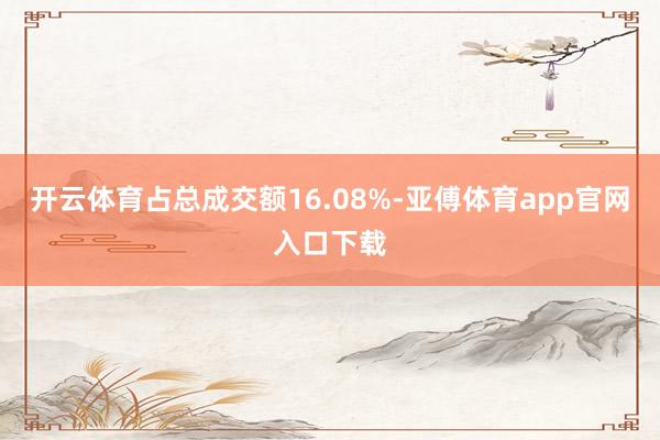 开云体育占总成交额16.08%-亚傅体育app官网入口下载