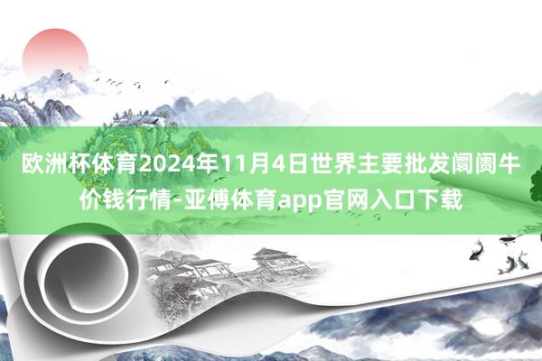 欧洲杯体育2024年11月4日世界主要批发阛阓牛价钱行情-亚傅体育app官网入口