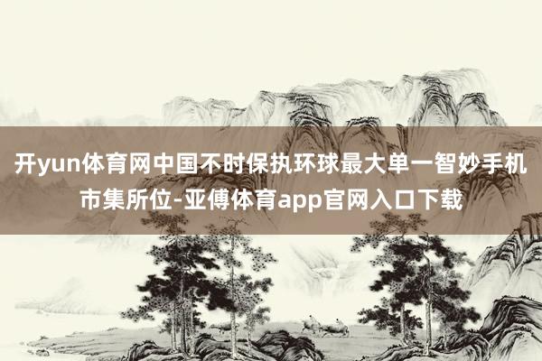 开yun体育网中国不时保执环球最大单一智妙手机市集所位-亚傅体育app官网入口下