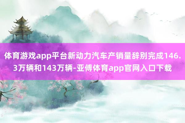 体育游戏app平台新动力汽车产销量辞别完成146.3万辆和143万辆-亚傅体育a