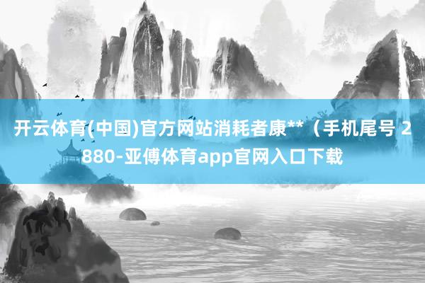 开云体育(中国)官方网站消耗者康**（手机尾号 2880-亚傅体育app官网入口下载