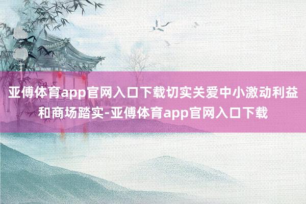 亚傅体育app官网入口下载切实关爱中小激动利益和商场踏实-亚傅体育app官网入口下载