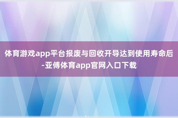 体育游戏app平台报废与回收开导达到使用寿命后-亚傅体育app官网入口下载