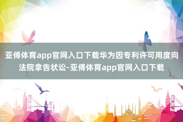 亚傅体育app官网入口下载华为因专利许可用度向法院拿告状讼-亚傅体育app官网入口下载