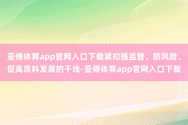 亚傅体育app官网入口下载紧扣强监管、防风险、促高质料发展的干线-亚傅体育app官网入口下载