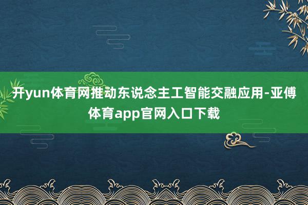 开yun体育网推动东说念主工智能交融应用-亚傅体育app官网入口下载