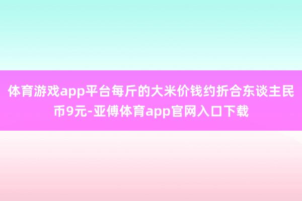 体育游戏app平台每斤的大米价钱约折合东谈主民币9元-亚傅体育app官网入口下载