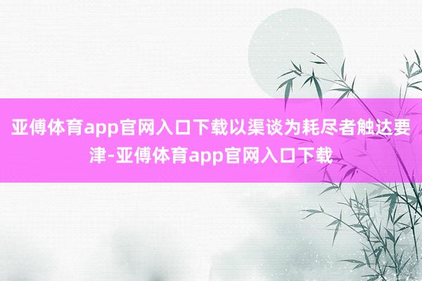 亚傅体育app官网入口下载以渠谈为耗尽者触达要津-亚傅体育app官网入口下载